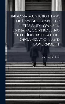 Indiana Municipal Law; the Law Applicable to Cities and Towns in Indiana; Controlling Their Incorporation Organization and Government