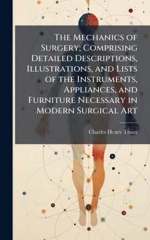 The Mechanics of Surgery; Comprising Detailed Descriptions Illustrations and Lists of the Instruments Appliances and Furniture Necessary in Modern Surgical Art