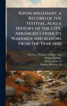 Ripon Millenary a Record of the Festival. Also a History of the City Arranged Under Its Wakemen and Mayors From the Year 1400