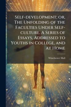 Self-development; or The Unfolding of the Faculties Under Self-culture. A Series of Essays Addressed to Youths in College and at Home