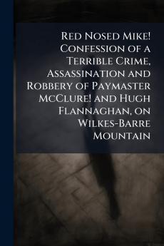 Red Nosed Mike! Confession of a Terrible Crime Assassination and Robbery of Paymaster McClure! and Hugh Flannaghan on Wilkes-Barre Mountain