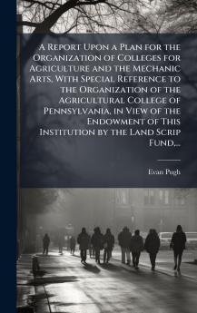 A Report Upon a Plan for the Organization of Colleges for Agriculture and the Mechanic Arts With Special Reference to the Organization of the Agricultural College of Pennsylvania in View of the Endowment of This Institution by the Land Scrip Fund...
