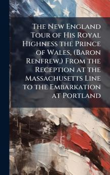 The New England Tour of His Royal Highness the Prince of Wales (Baron Renfrew) From the Reception at the Massachusetts Line to the Embarkation at Portland