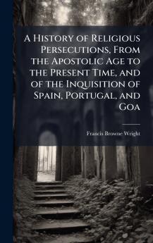 A History of Religious Persecutions From the Apostolic Age to the Present Time and of the Inquisition of Spain Portugal and Goa