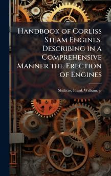 Handbook of Corliss Steam Engines Describing in a Comprehensive Manner the Erection of Engines