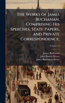 The Works of James Buchanan Comprising His Speeches State Papers and Private Correspondence;