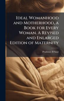 Ideal Womanhood and Motherhood a Book for Every Woman. A Revised and Enlarged Edition of Maternity