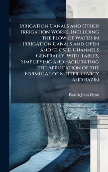 Irrigation Canals and Other Irrigation Works Including the Flow of Water in Irrigation Canals and Open and Closed Channels Generally With Tables Simplifying and Facilitating the Application of the Formulae of Kutter D'Arcy and Bazin