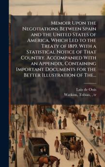Memoir Upon the Negotiations Between Spain and the United States of America Which Led to the Treaty of 1819. With a Statistical Notice of That Country. Accompanied With an Appendix Containing Important Documents for the Better Illustration of The...