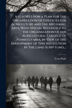 A Report Upon a Plan for the Organization of Colleges for Agriculture and the Mechanic Arts With Special Reference to the Organization of the Agricultural College of Pennsylvania in View of the Endowment of This Institution by the Land Scrip Fund...