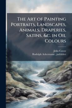 The Art of Painting Portraits Landscapes Animals Draperies Satins &c. in Oil Colours