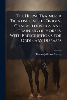 The Horse Trainer. A Treatise on the Origin Characteristics and Training of Horses; With Prescriptions for Ordinary Diseases