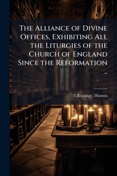 The Alliance of Divine Offices Exhibiting All the Liturgies of the Church of England Since the Reformation ..
