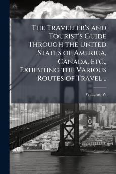 The Traveller's and Tourist's Guide Through the United States of America Canada Etc. Exhibiting the Various Routes of Travel ..