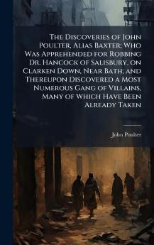 The Discoveries of John Poulter Alias Baxter; Who Was Apprehended for Robbing Dr. Hancock of Salisbury on Clarken Down Near Bath; and Thereupon Discovered a Most Numerous Gang of Villains Many of Which Have Been Already Taken
