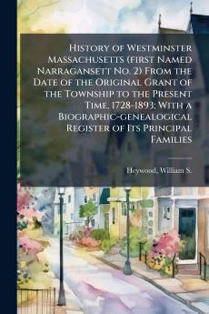 History of Westminster Massachusetts (first Named Narragansett No. 2) From the Date of the Original Grant of the Township to the Present Time 1728-1893; With a Biographic-genealogical Register of Its Principal Families
