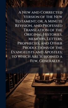 A New and Corrected Version of the New Testament; or A Minute Revision and Professed Translation of the Original Histories Memoirs Letters Prophecies and Other Productions of the Evangelists and Apostles; to Which Are Subjoined a Few Generally...