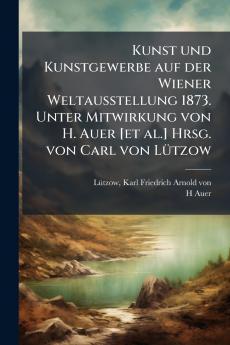 Kunst und Kunstgewerbe auf der Wiener Weltausstellung 1873. Unter Mitwirkung von H. Auer [et al.] Hrsg. von Carl von LÃ¼tzow