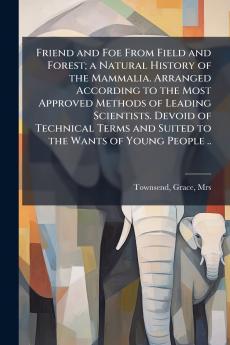 Friend and Foe From Field and Forest; a Natural History of the Mammalia. Arranged According to the Most Approved Methods of Leading Scientists. Devoid of Technical Terms and Suited to the Wants of Young People ..
