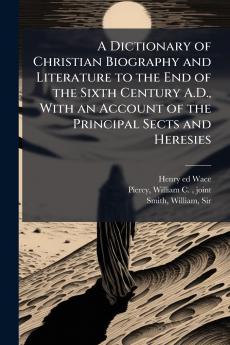 A Dictionary of Christian Biography and Literature to the End of the Sixth Century A.D. With an Account of the Principal Sects and Heresies