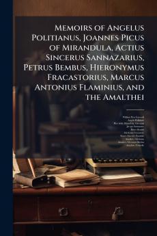 Memoirs of Angelus Politianus Joannes Picus of Mirandula Actius Sincerus Sannazarius Petrus Bembus Hieronymus Fracastorius Marcus Antonius Flaminius and the Amalthei