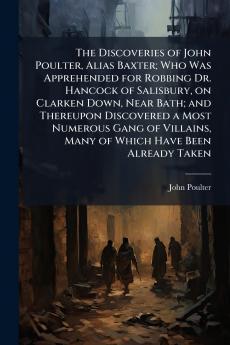 The Discoveries of John Poulter Alias Baxter; Who Was Apprehended for Robbing Dr. Hancock of Salisbury on Clarken Down Near Bath; and Thereupon Discovered a Most Numerous Gang of Villains Many of Which Have Been Already Taken