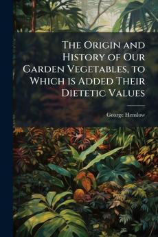The Origin and History of Our Garden Vegetables to Which is Added Their Dietetic Values