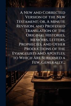 A New and Corrected Version of the New Testament; or A Minute Revision and Professed Translation of the Original Histories Memoirs Letters Prophecies and Other Productions of the Evangelists and Apostles; to Which Are Subjoined a Few Generally...
