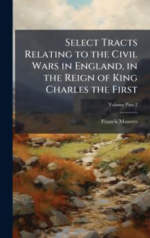 Select Tracts Relating to the Civil Wars in England in the Reign of King Charles the First