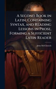 A Second Book in Latin; Containing Syntax and Reading Lessons in Prose Forming a Sufficient Latin Reader