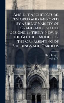 Ancient Architecture Restored and Improved by a Great Variety of Grand and Usefull Designs Entirely New in the Gothick Mode for the Ornamenting of Buildings and Gardens