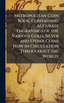Metropolitan Coin Book Containing Accurate Engravings of the Various Gold Silver and Other Coins Now in Circulation Throughout the World;