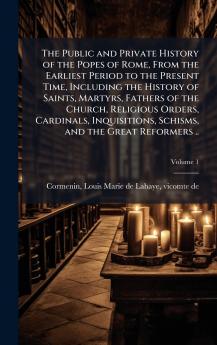 The Public and Private History of the Popes of Rome From the Earliest Period to the Present Time Including the History of Saints Martyrs Fathers of the Church Religious Orders Cardinals Inquisitions Schisms and the Great Reformers ..