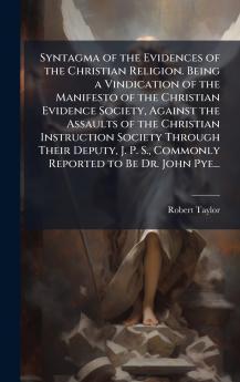 Syntagma of the Evidences of the Christian Religion. Being a Vindication of the Manifesto of the Christian Evidence Society Against the Assaults of the Christian Instruction Society Through Their Deputy J. P. S. Commonly Reported to Be Dr. John Pye...