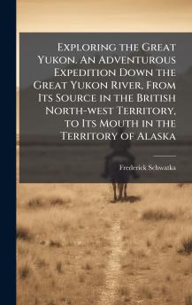 Exploring the Great Yukon. An Adventurous Expedition Down the Great Yukon River From Its Source in the British North-west Territory to Its Mouth in the Territory of Alaska