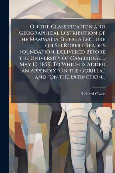 On the Classification and Geographical Distribution of the Mammalia Being a Lecture on Sir Robert Reade's Foundation Delivered Before the University of Cambridge ... May 10 1859. To Which is Added an Appendix On the Gorilla and On the Extinction...
