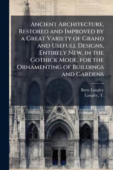 Ancient Architecture Restored and Improved by a Great Variety of Grand and Usefull Designs Entirely New in the Gothick Mode for the Ornamenting of Buildings and Gardens
