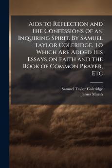 Aids to Reflection and The Confessions of an Inquiring Spirit. By Samuel Taylor Coleridge. To Which Are Added His Essays on Faith and the Book of Common Prayer Etc