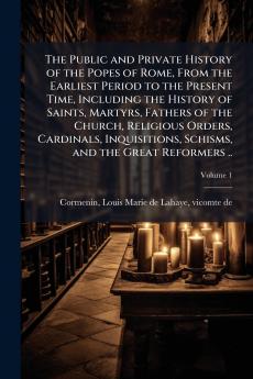 The Public and Private History of the Popes of Rome From the Earliest Period to the Present Time Including the History of Saints Martyrs Fathers of the Church Religious Orders Cardinals Inquisitions Schisms and the Great Reformers ..