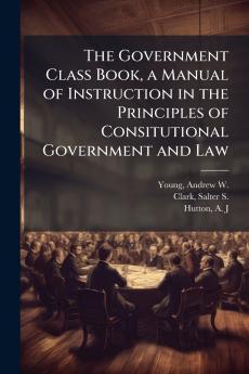 The Government Class Book a Manual of Instruction in the Principles of Consitutional Government and Law