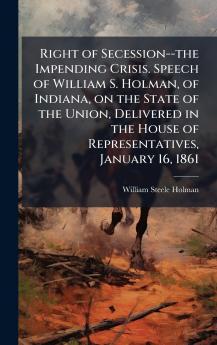 Right of Secession--the Impending Crisis. Speech of William S. Holman of Indiana on the State of the Union Delivered in the House of Representatives January 16 1861