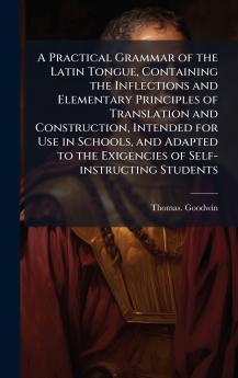 A Practical Grammar of the Latin Tongue Containing the Inflections and Elementary Principles of Translation and Construction Intended for Use in Schools and Adapted to the Exigencies of Self-instructing Students