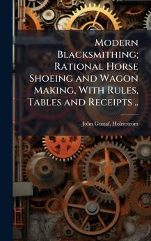 Modern Blacksmithing; Rational Horse Shoeing and Wagon Making With Rules Tables and Receipts ..