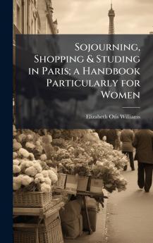 Sojourning Shopping & Studing in Paris; a Handbook Particularly for Women