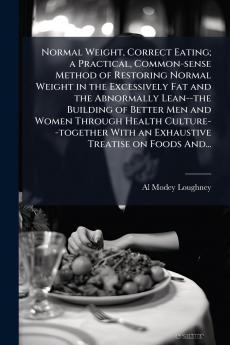 Normal Weight Correct Eating; a Practical Common-sense Method of Restoring Normal Weight in the Excessively Fat and the Abnormally Lean--the Building of Better Men and Women Through Health Culture--together With an Exhaustive Treatise on Foods And...