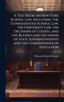 A Text Book on New York School Law Including the Consolidated School Law the University Law the Decisions of Courts and the Rulings and Decisions of State Superintendents and the Commissioner of Education