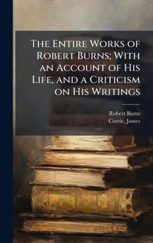 The Entire Works of Robert Burns; With an Account of His Life and a Criticism on His Writings