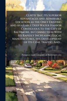 Curtis' Bay; Its Superior Advantages and Admirable Location as the Only Existing and Available Deep Water Harbor Contiguous to the City of Baltimore in Connection With Its Rapidly Increasing Local Manufactures the Development of Its Coal Traffic And...