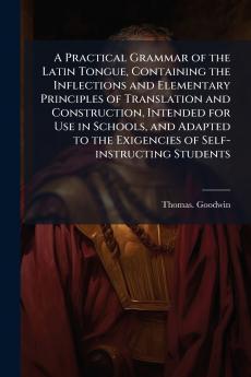A Practical Grammar of the Latin Tongue Containing the Inflections and Elementary Principles of Translation and Construction Intended for Use in Schools and Adapted to the Exigencies of Self-instructing Students