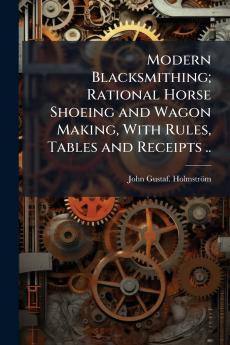 Modern Blacksmithing; Rational Horse Shoeing and Wagon Making With Rules Tables and Receipts ..